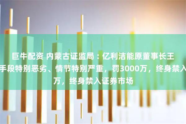 巨牛配资 内蒙古证监局 : 亿利洁能原董事长王文彪违法手段特别恶劣、情节特别严重，罚3000万，终身禁入证券市场