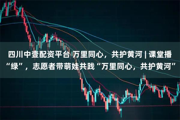 四川中壹配资平台 万里同心，共护黄河 | 课堂播“绿”，志愿者带萌娃共践“万里同心，共护黄河”