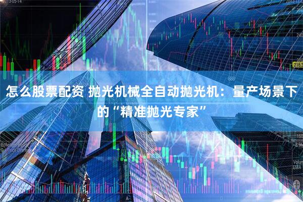 怎么股票配资 抛光机械全自动抛光机：量产场景下的“精准抛光专家”