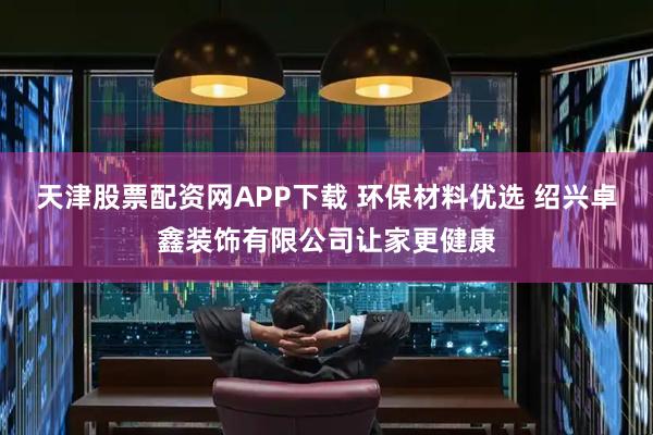天津股票配资网APP下载 环保材料优选 绍兴卓鑫装饰有限公司让家更健康