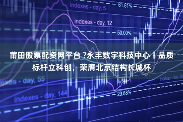 莆田股票配资网平台 ?永丰数字科技中心丨品质标杆立科创，荣膺北京结构长城杯