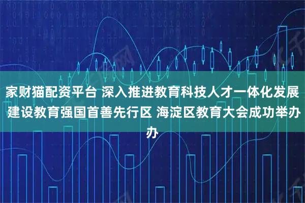 家财猫配资平台 深入推进教育科技人才一体化发展 建设教育强国首善先行区 海淀区教育大会成功举办