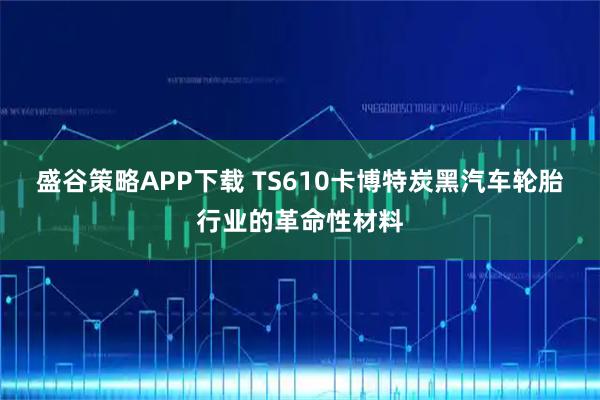 盛谷策略APP下载 TS610卡博特炭黑汽车轮胎行业的革命性材料