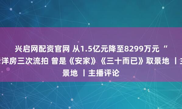 兴启网配资官网 从1.5亿元降至8299万元 “网红”老洋房三次流拍 曾是《安家》《三十而已》取景地 丨主播评论