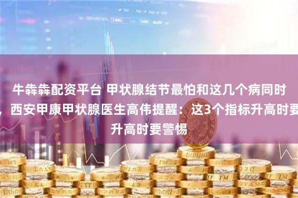 牛犇犇配资平台 甲状腺结节最怕和这几个病同时存在，西安甲康甲状腺医生高伟提醒：这3个指标升高时要警惕