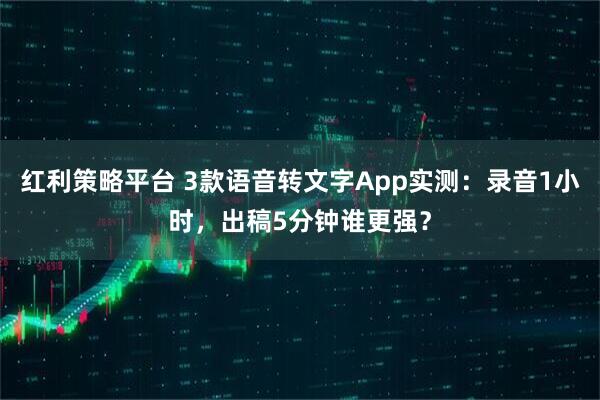 红利策略平台 3款语音转文字App实测：录音1小时，出稿5分钟谁更强？