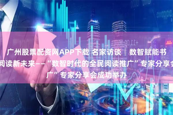广州股票配资网APP下载 名家访谈│数智赋能书香路 共探阅读新未来——“数智时代的全民阅读推广”专家分享会成功举办