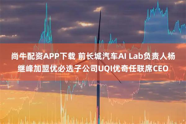尚牛配资APP下载 前长城汽车AI Lab负责人杨继峰加盟优必选子公司UQI优奇任联席CEO