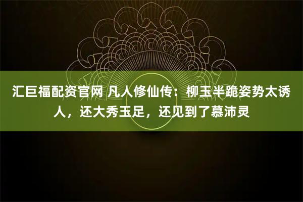 汇巨福配资官网 凡人修仙传：柳玉半跪姿势太诱人，还大秀玉足，还见到了慕沛灵