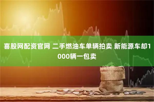 喜股网配资官网 二手燃油车单辆拍卖 新能源车却1000辆一包卖