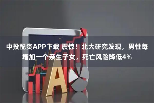 中投配资APP下载 震惊！北大研究发现，男性每增加一个亲生子女，死亡风险降低4%