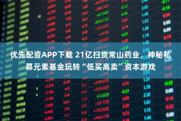 优先配资APP下载 21亿扫货常山药业，神秘私募元素基金玩转“低买高卖”资本游戏
