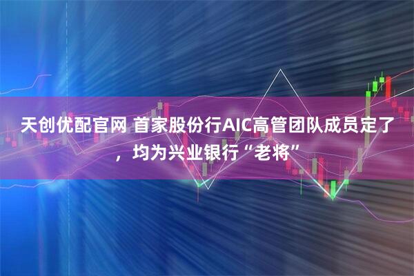 天创优配官网 首家股份行AIC高管团队成员定了，均为兴业银行“老将”