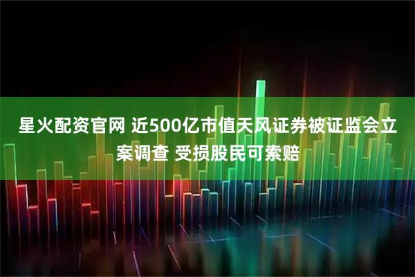 星火配资官网 近500亿市值天风证券被证监会立案调查 受损股民可索赔