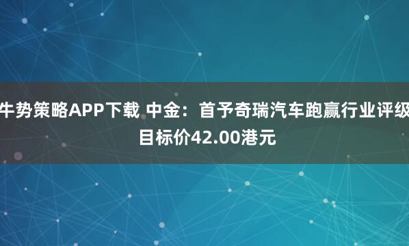 牛势策略APP下载 中金：首予奇瑞汽车跑赢行业评级 目标价42.00港元