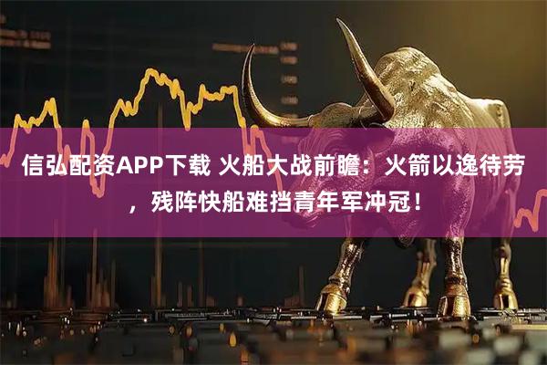 信弘配资APP下载 火船大战前瞻：火箭以逸待劳，残阵快船难挡青年军冲冠！