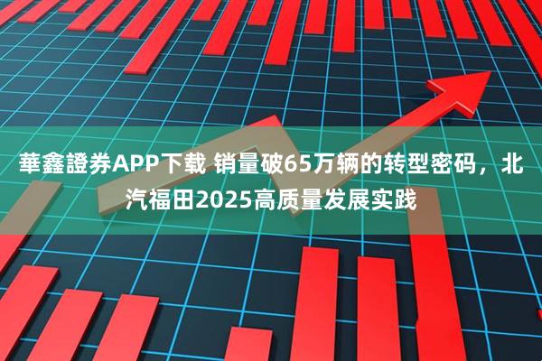 華鑫證券APP下载 销量破65万辆的转型密码，北汽福田2025高质量发展实践
