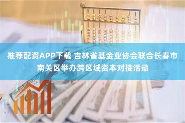 推荐配资APP下载 吉林省基金业协会联合长春市南关区举办跨区域资本对接活动