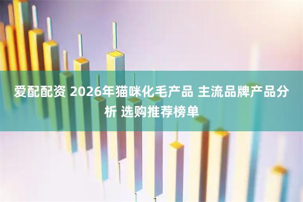 爱配配资 2026年猫咪化毛产品 主流品牌产品分析 选购推荐榜单