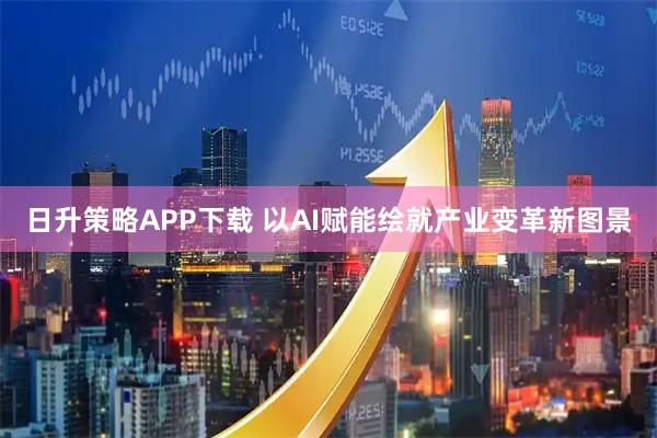 日升策略APP下载 以AI赋能绘就产业变革新图景