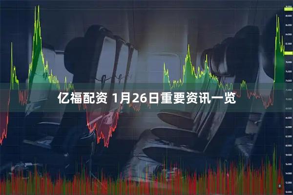 亿福配资 1月26日重要资讯一览