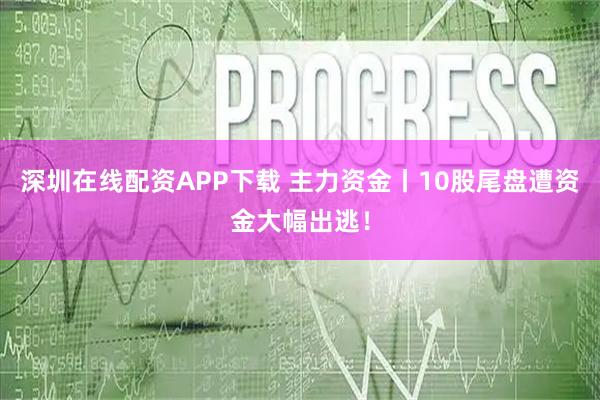 深圳在线配资APP下载 主力资金丨10股尾盘遭资金大幅出逃！