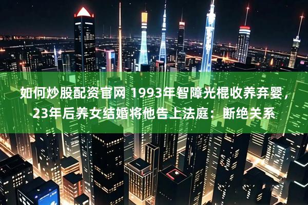 如何炒股配资官网 1993年智障光棍收养弃婴，23年后养女结婚将他告上法庭：断绝关系