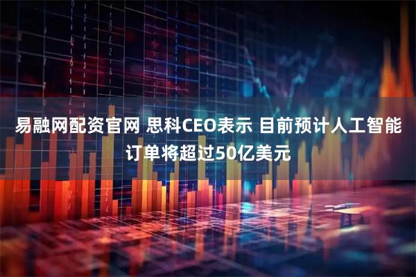 易融网配资官网 思科CEO表示 目前预计人工智能订单将超过50亿美元