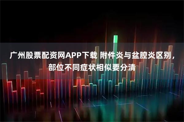 广州股票配资网APP下载 附件炎与盆腔炎区别，部位不同症状相似要分清