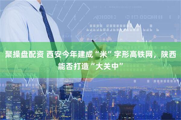 聚操盘配资 西安今年建成“米”字形高铁网，陕西能否打造“大关中”