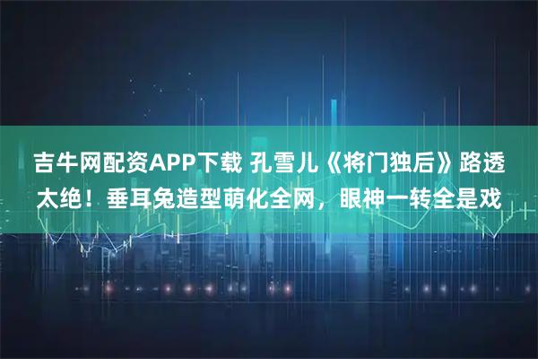吉牛网配资APP下载 孔雪儿《将门独后》路透太绝！垂耳兔造型萌化全网，眼神一转全是戏