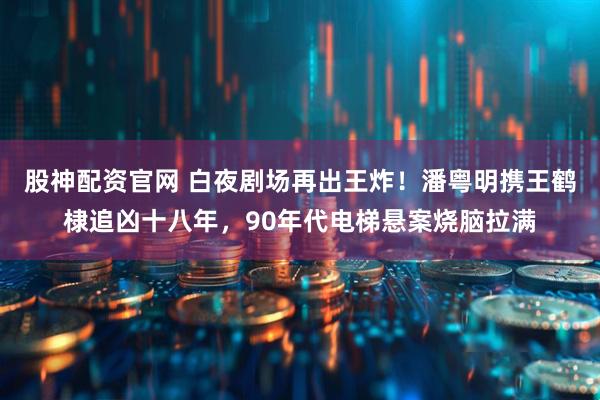 股神配资官网 白夜剧场再出王炸！潘粤明携王鹤棣追凶十八年，90年代电梯悬案烧脑拉满