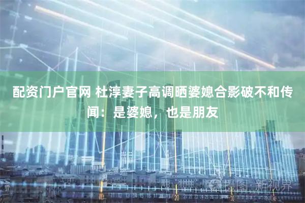 配资门户官网 杜淳妻子高调晒婆媳合影破不和传闻：是婆媳，也是朋友