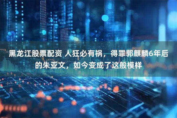 黑龙江股票配资 人狂必有祸，得罪郭麒麟6年后的朱亚文，如今变成了这般模样