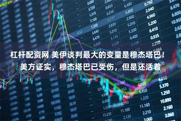 杠杆配资网 美伊谈判最大的变量是穆杰塔巴！ 美方证实，穆杰塔巴已受伤，但是还活着