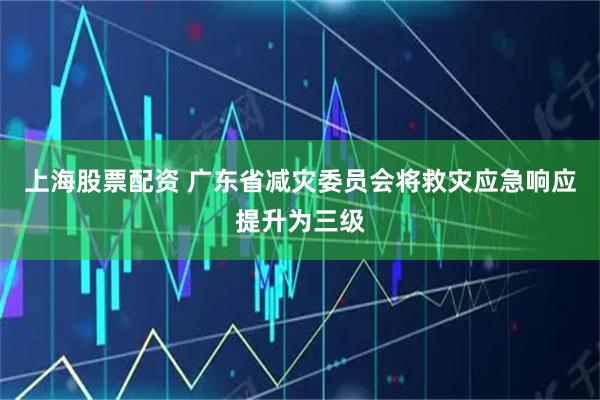 上海股票配资 广东省减灾委员会将救灾应急响应提升为三级