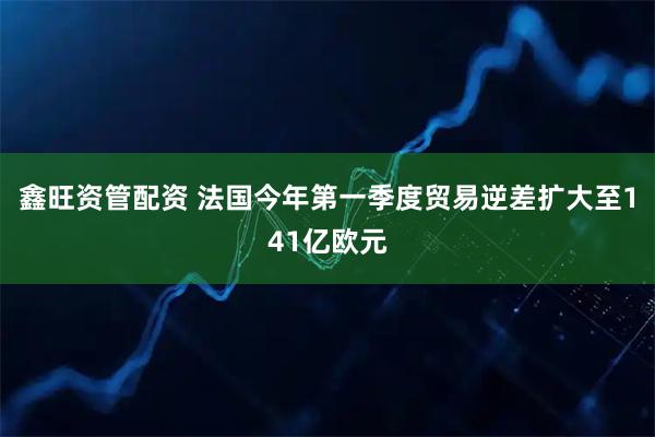 鑫旺资管配资 法国今年第一季度贸易逆差扩大至141亿欧元