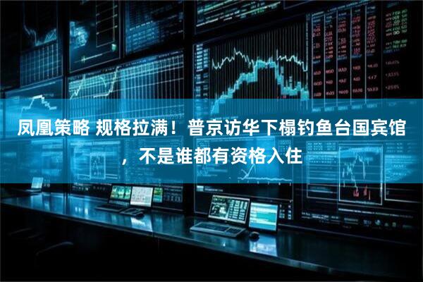 凤凰策略 规格拉满！普京访华下榻钓鱼台国宾馆，不是谁都有资格入住