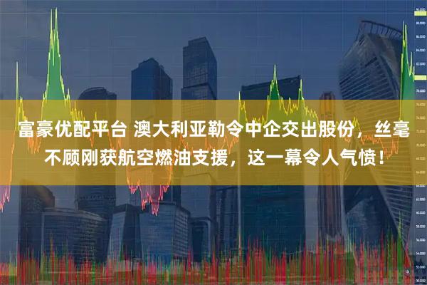富豪优配平台 澳大利亚勒令中企交出股份，丝毫不顾刚获航空燃油支援，这一幕令人气愤！