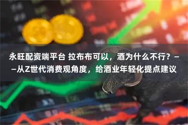 永旺配资端平台 拉布布可以，酒为什么不行？——从Z世代消费观角度，给酒业年轻化提点建议