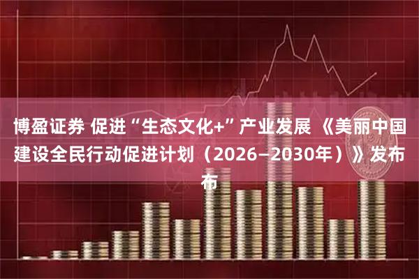博盈证券 促进“生态文化+”产业发展 《美丽中国建设全民行动促进计划（2026—2030年）》发布